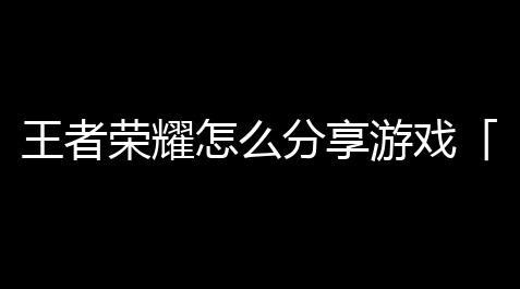 王者荣耀怎么分享游戏「王者荣耀突破游戏分享在哪」【戴森球计划wiki官网入口】